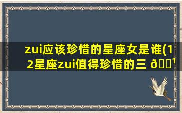 zui
应该珍惜的星座女是谁(12星座zui
值得珍惜的三 🌹 大星座)